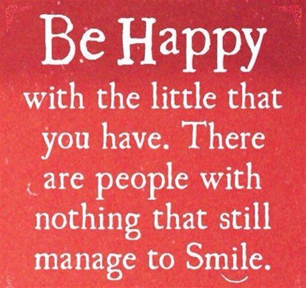 Be happy with the little that you have.There are people with nothing that still manage to smile.