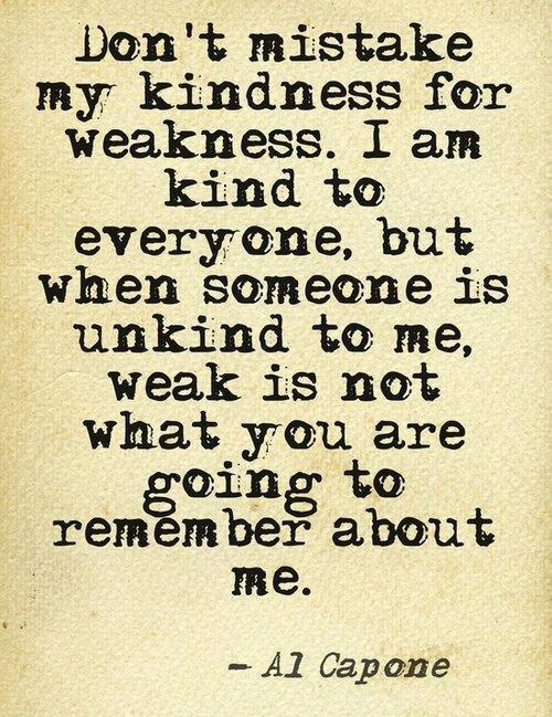 Al Capone - Don't mistake my kindness for weakness. I am kind to everyone, but when someone is unkind to me, weak is not what you are going to remembe