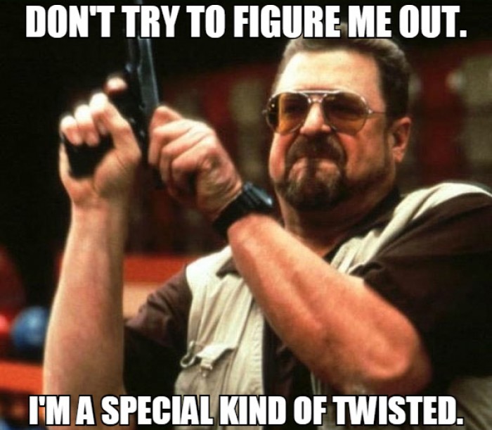 Don't try to figure me out. I'm a special kind of twisted.